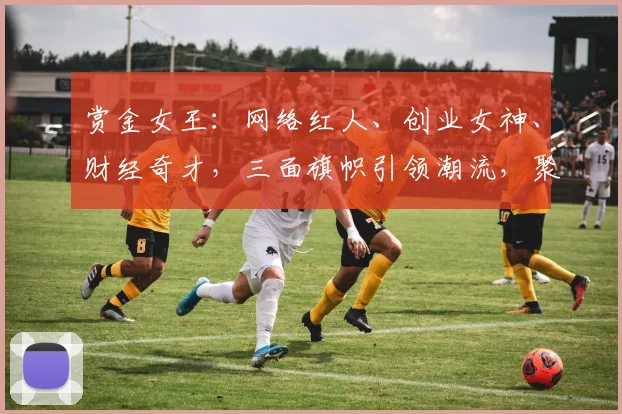 赏金女王：网络红人、创业女神、财经奇才，三面旗帜引领潮流，聚焦财富传奇
