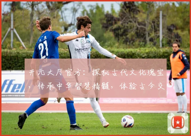 开元大厅官方：探秘古代文化瑰宝，传承中华智慧精髓，体验古今交融之美