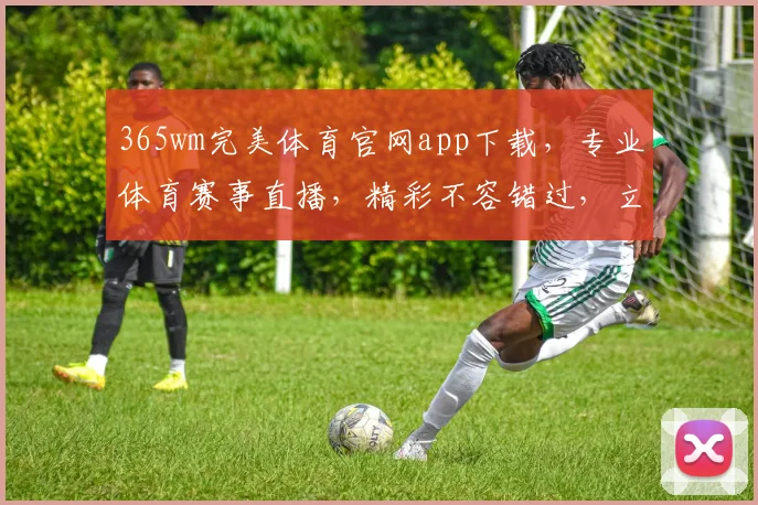 365wm完美体育官网app下载，专业体育赛事直播，精彩不容错过，立即下载体验